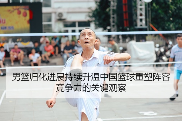 男篮归化进展持续升温中国篮球重塑阵容竞争力的关键观察